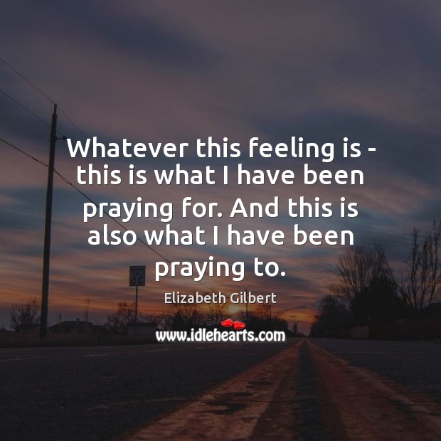 Whatever this feeling is – this is what I have been praying Elizabeth Gilbert Picture Quote