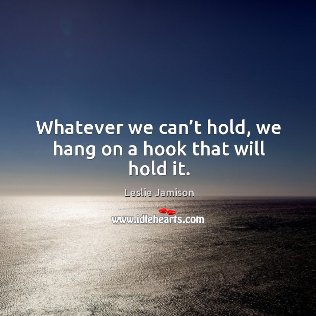 Whatever we can’t hold, we hang on a hook that will hold it. Leslie Jamison Picture Quote