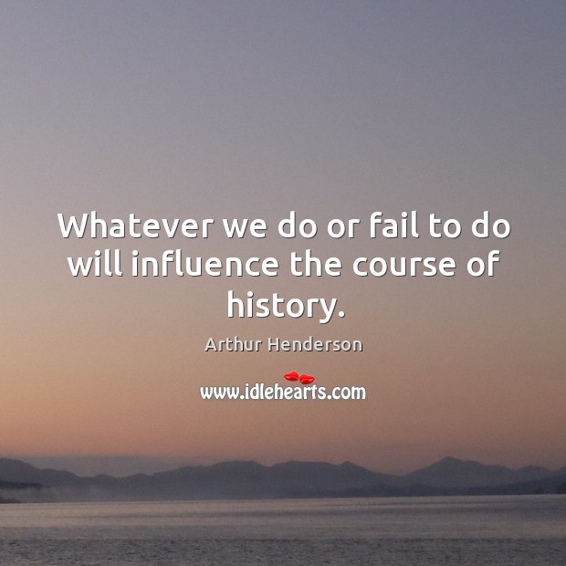Whatever we do or fail to do will influence the course of history. Arthur Henderson Picture Quote