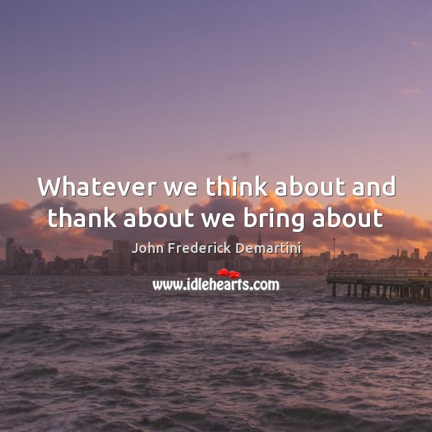 Whatever we think about and thank about we bring about John Frederick Demartini Picture Quote