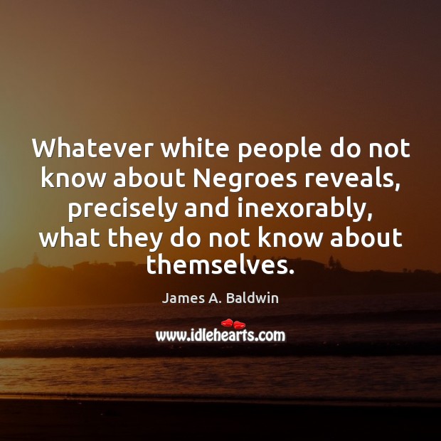 Whatever white people do not know about Negroes reveals, precisely and inexorably, James A. Baldwin Picture Quote