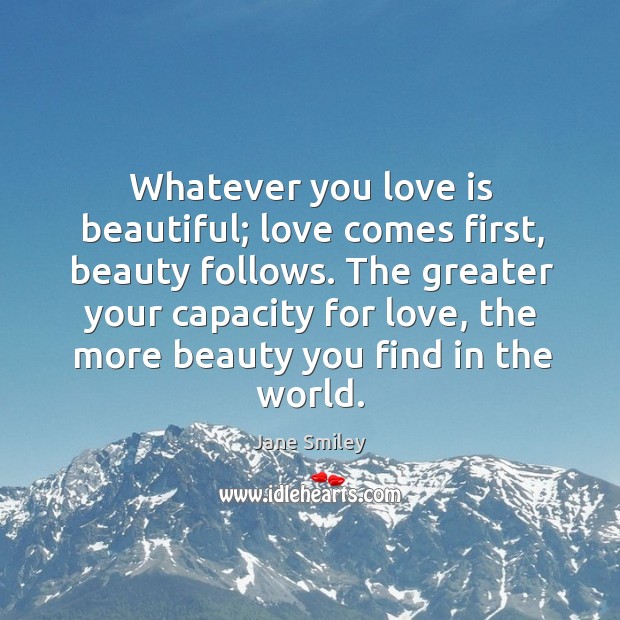 Whatever you love is beautiful; love comes first, beauty follows. The greater Jane Smiley Picture Quote