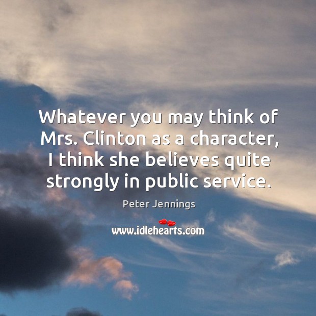 Whatever you may think of mrs. Clinton as a character, I think she believes quite strongly in public service. Peter Jennings Picture Quote