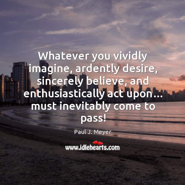 Whatever you vividly imagine, ardently desire, sincerely believe, and enthusiastically act upon… must inevitably come to pass! Paul J. Meyer Picture Quote