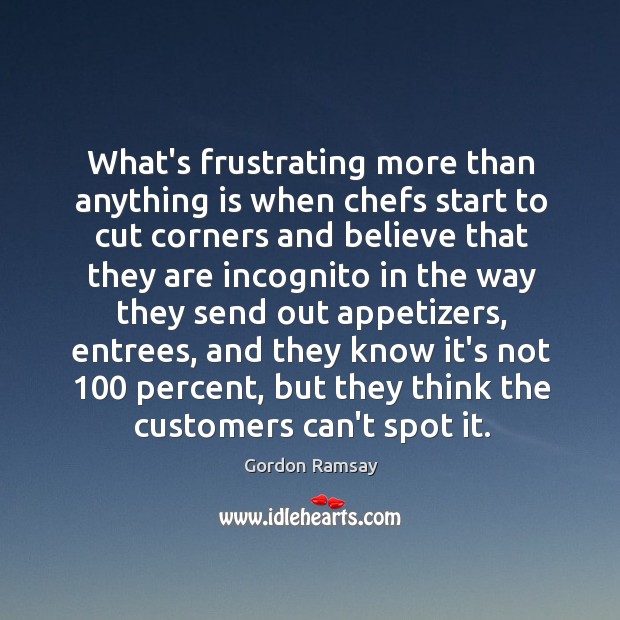 What’s frustrating more than anything is when chefs start to cut corners 