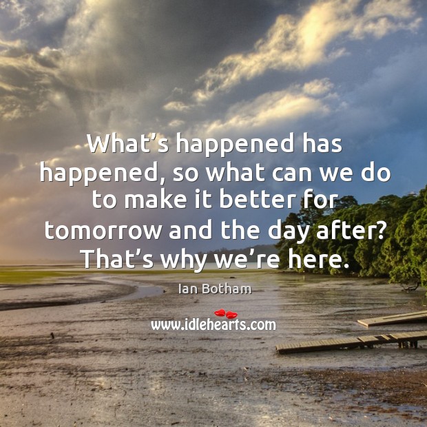 What’s happened has happened, so what can we do to make it better for tomorrow and the day after? that’s why we’re here. Ian Botham Picture Quote