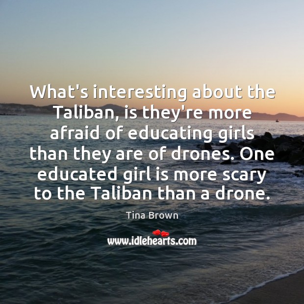 What’s interesting about the Taliban, is they’re more afraid of educating girls Tina Brown Picture Quote