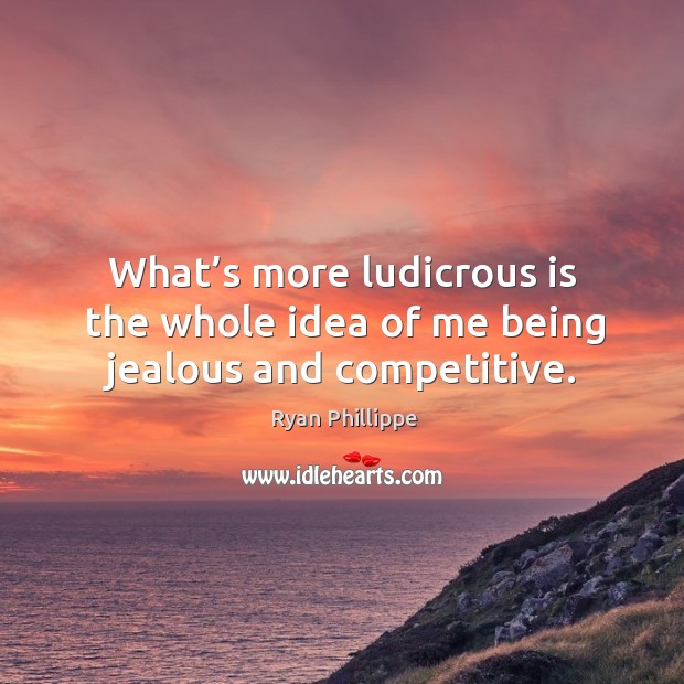 What’s more ludicrous is the whole idea of me being jealous and competitive. 