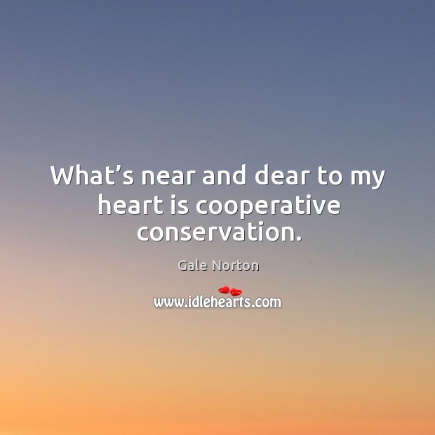 What’s near and dear to my heart is cooperative conservation. Gale Norton Picture Quote