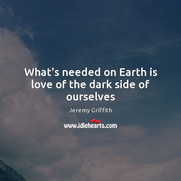 What’s needed on Earth is love of the dark side of ourselves Jeremy Griffith Picture Quote