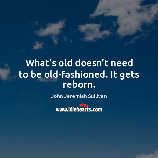 What’s old doesn’t need to be old-fashioned. It gets reborn. John Jeremiah Sullivan Picture Quote