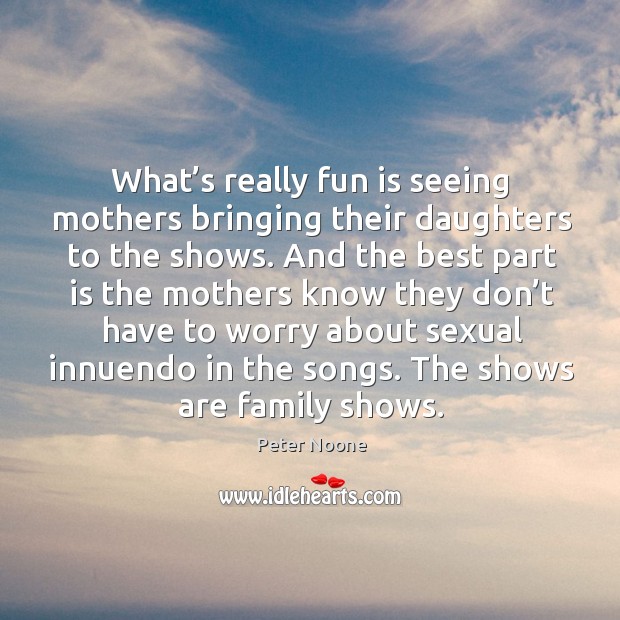 What’s really fun is seeing mothers bringing their daughters to the shows. Peter Noone Picture Quote