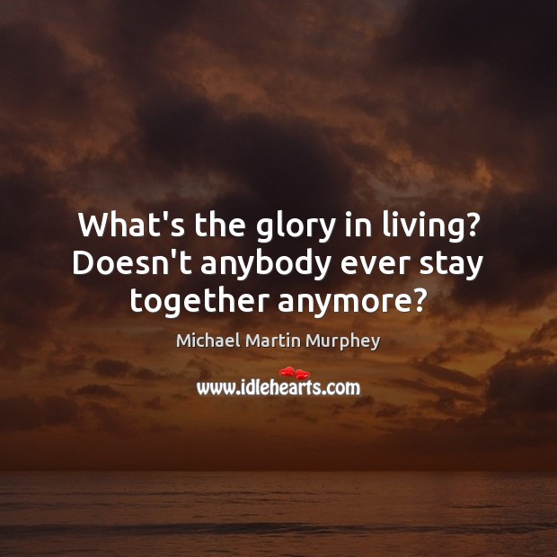 What’s the glory in living? Doesn’t anybody ever stay together anymore? Image