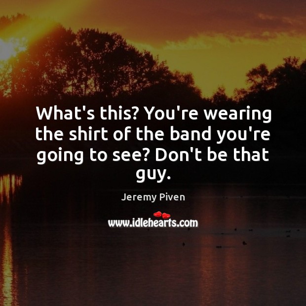 What’s this? You’re wearing the shirt of the band you’re going to see? Don’t be that guy. Jeremy Piven Picture Quote