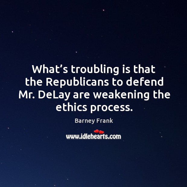 What’s troubling is that the republicans to defend mr. Delay are weakening the ethics process. Barney Frank Picture Quote