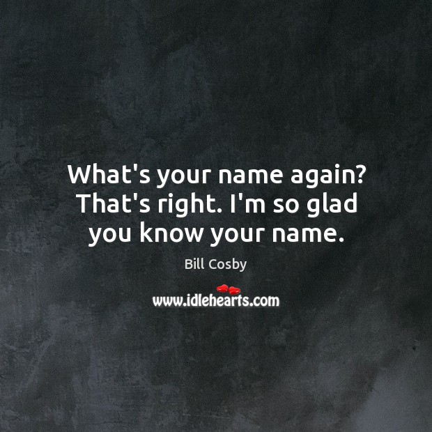 What’s your name again? That’s right. I’m so glad you know your name. Bill Cosby Picture Quote