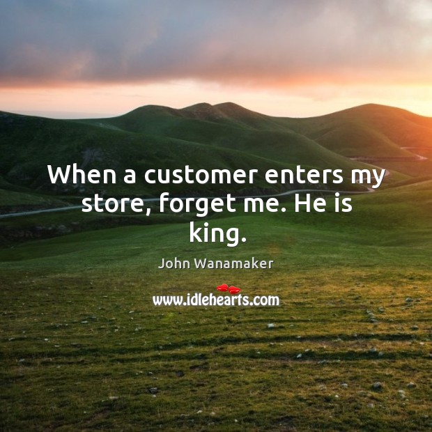 When a customer enters my store, forget me. He is king. John Wanamaker Picture Quote