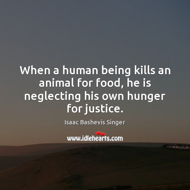 When a human being kills an animal for food, he is neglecting his own hunger for justice. Isaac Bashevis Singer Picture Quote