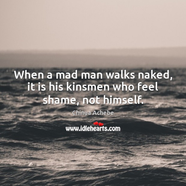 When a mad man walks naked, it is his kinsmen who feel shame, not himself. Chinua Achebe Picture Quote