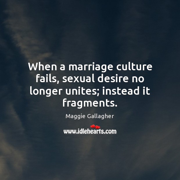 When a marriage culture fails, sexual desire no longer unites; instead it fragments. Maggie Gallagher Picture Quote