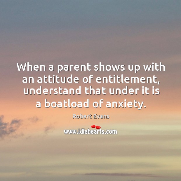 When a parent shows up with an attitude of entitlement, understand that under it is a boatload of anxiety. Robert Evans Picture Quote