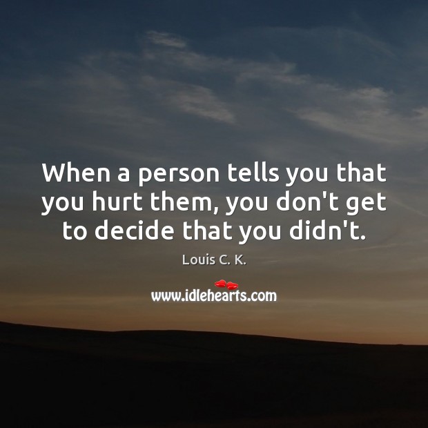 When a person tells you that you hurt them, you don’t get to decide that you didn’t. Louis C. K. Picture Quote