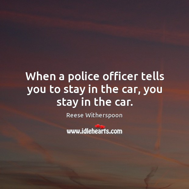 When a police officer tells you to stay in the car, you stay in the car. Reese Witherspoon Picture Quote