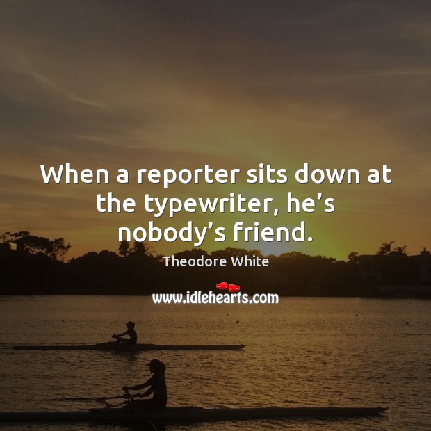 When a reporter sits down at the typewriter, he’s nobody’s friend. Theodore White Picture Quote