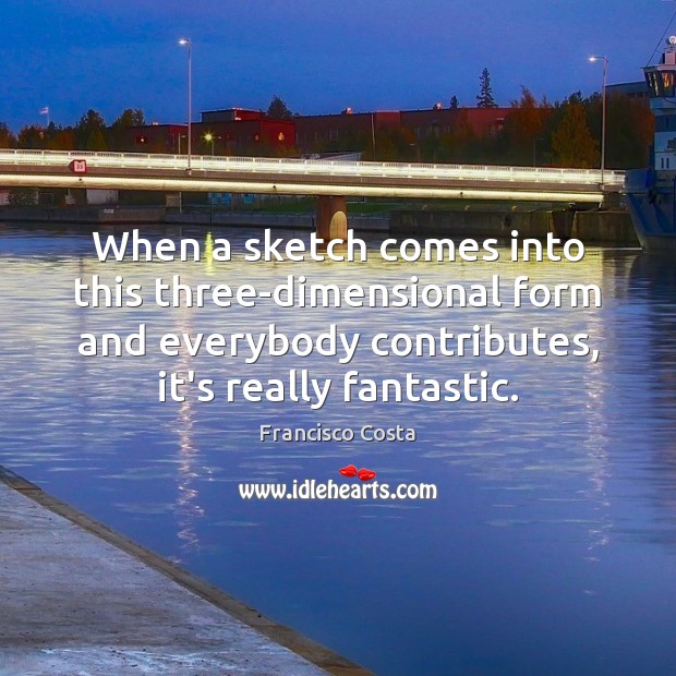 When a sketch comes into this three-dimensional form and everybody contributes, it’s Francisco Costa Picture Quote