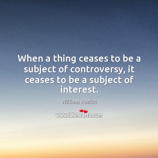 When a thing ceases to be a subject of controversy, it ceases to be a subject of interest. William Hazlitt Picture Quote