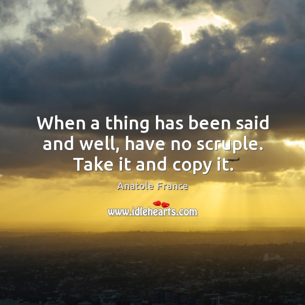 When a thing has been said and well, have no scruple. Take it and copy it. Anatole France Picture Quote