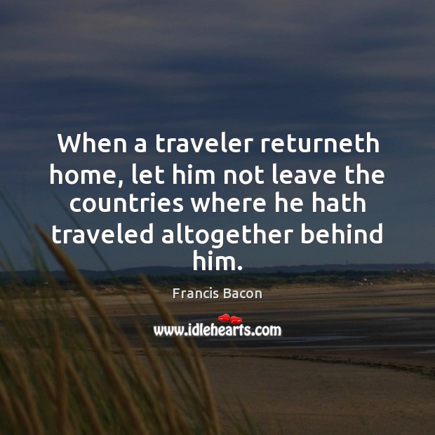 When a traveler returneth home, let him not leave the countries where Francis Bacon Picture Quote