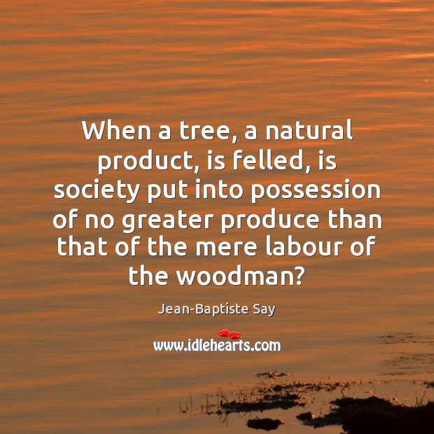 When a tree, a natural product, is felled, is society put into Jean-Baptiste Say Picture Quote