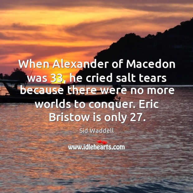 When alexander of macedon was 33, he cried salt tears because there were no more worlds to conquer. Image
