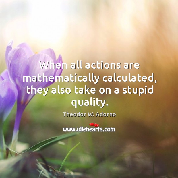 When all actions are mathematically calculated, they also take on a stupid quality. Theodor W. Adorno Picture Quote