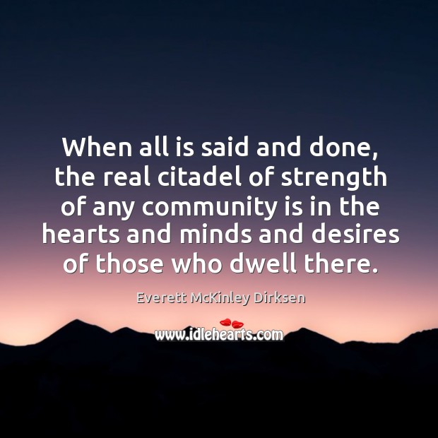 When all is said and done, the real citadel of strength of any community is in the hearts and minds and desires of those who dwell there. Everett McKinley Dirksen Picture Quote
