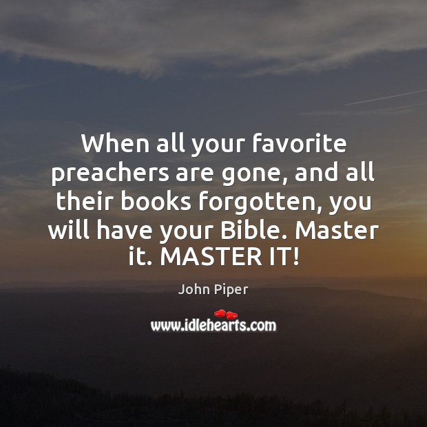 When all your favorite preachers are gone, and all their books forgotten, 