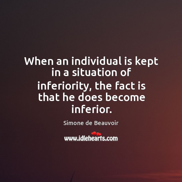 When an individual is kept in a situation of inferiority, the fact is that he does become inferior. Simone de Beauvoir Picture Quote
