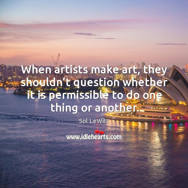 When artists make art, they shouldn’t question whether it is permissible to do one thing or another. Sol LeWitt Picture Quote