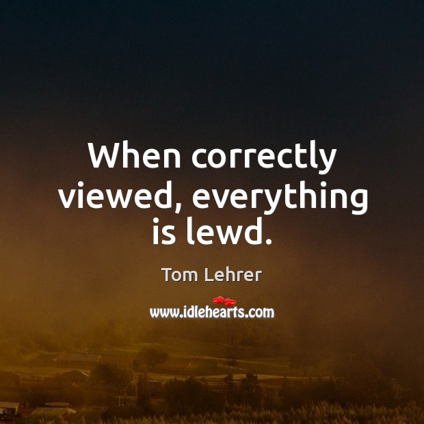 When correctly viewed, everything is lewd. Tom Lehrer Picture Quote