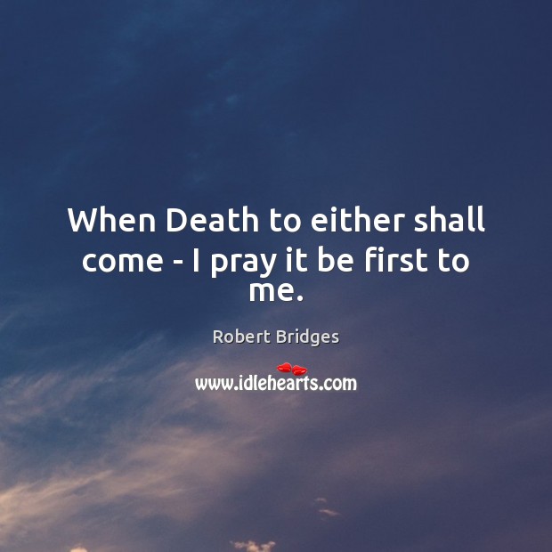 When Death to either shall come – I pray it be first to me. Robert Bridges Picture Quote
