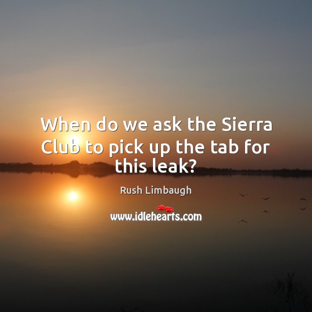 When do we ask the Sierra Club to pick up the tab for this leak? Rush Limbaugh Picture Quote