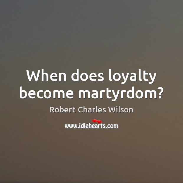 When does loyalty become martyrdom? Robert Charles Wilson Picture Quote