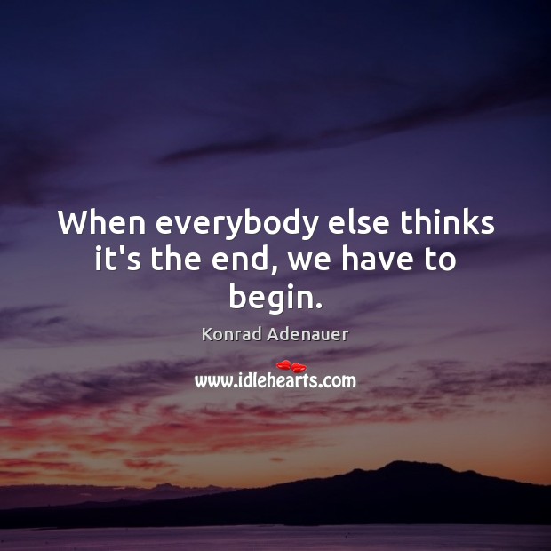 When everybody else thinks it’s the end, we have to begin. Konrad Adenauer Picture Quote