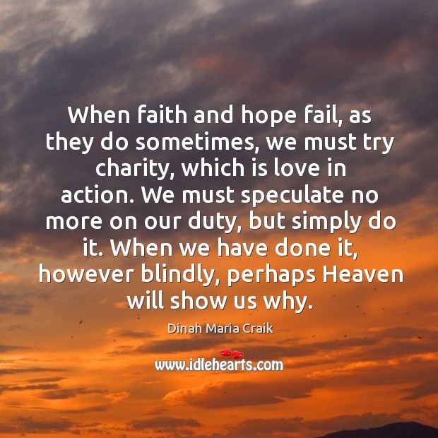 When faith and hope fail, as they do sometimes, we must try charity, which is love in action. Dinah Maria Craik Picture Quote