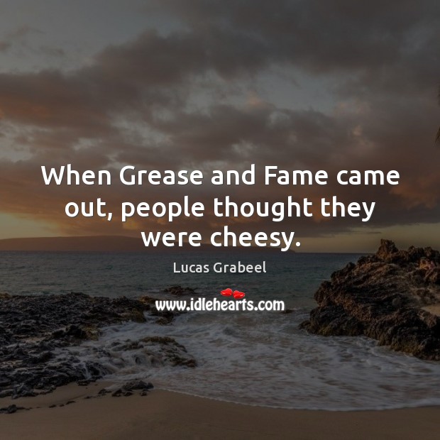 When Grease and Fame came out, people thought they were cheesy. 