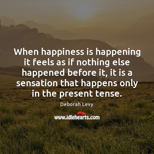 When happiness is happening it feels as if nothing else happened before Deborah Levy Picture Quote