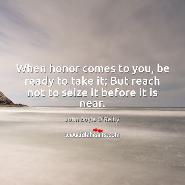 When honor comes to you, be ready to take it; But reach not to seize it before it is near. John Boyle O’Reilly Picture Quote