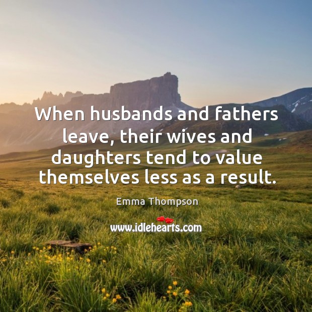 When husbands and fathers leave, their wives and daughters tend to value themselves less as a result. Emma Thompson Picture Quote