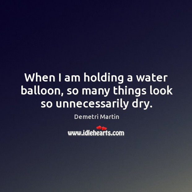 When I am holding a water balloon, so many things look so unnecessarily dry. 